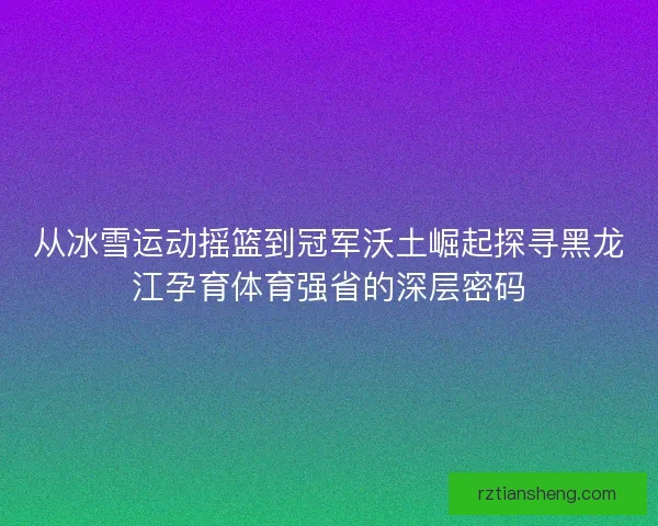 从冰雪运动摇篮到冠军沃土崛起探寻黑龙江孕育体育强省的深层密码