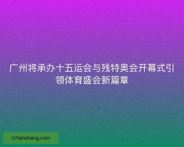 广州将承办十五运会与残特奥会开幕式引领体育盛会新篇章